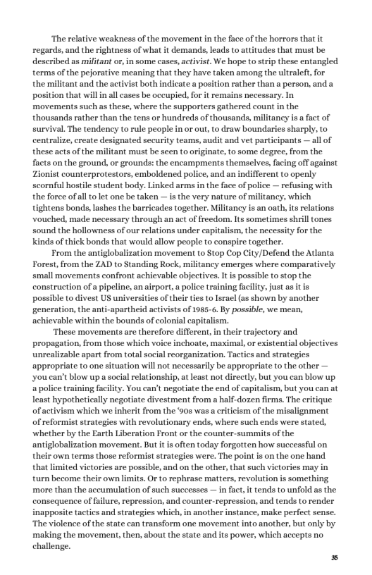 ‘The relative weakness of the movement in the face of the horrors that it regards, and the rightness of what it demands, leads to attitudes that must be described as militant or, in some cases, activist. We hope to strip these entangled terms of the pejorative meaning that they have taken among the ultraleft, for the militant and the activist both indicate a position rather than a person, and a position that will i all cases be oceupied, for it remains necessary. In movements such as these, where the supporters gathered count in the thousands rather than the tens or hundreds of thousands, militancy is a fact of survival. The tendency to rule people in or out, to draw boundaries sharply, to centralize, create designated security teams, audit and vet participants — all of these acts of the militant must be seen to originate, to some degree, from the facts on the ground, or grounds: the encampments themselves, fcing off against Zionist counterprotestors, emboldened police, and an indifferent to openly scornful hostile student body. Linked arms in the face of police — refusing with the force of all to let one be taken — s the very nature of militancy, which tightens bonds, lashes the barricades together. Militancy is an oath, its relations vouched, made necessary through an act of freedom, Its sometimes shrill tones sound the hollowness of our relations under capitalism, the necessity for the kinds of thick bonds that would allow people to conspire together. From the antiglobalization movement to Stop Cop City/Defend the Atlanta Forest,from the ZAD to Standing Rock, militancy emerges where comparatively small movements confront achievable objeetives. It s possible to stop the construction of a pipeline, an airport, a police training facility, just as it is possible to divest US universities of their ties to Israel (as shown by another generation, the anti-apartheid activists of 1985-6. By possible, we mean, achievable within the bounds of colonial capitalism. ‘These movements are therefore different, in their trajectory and propagation, from those which voice inchoate, maximal, or existential objectives ble apart from total social reorganization, Tactics and strategies ‘appropriate to one situation wil not necessarily be appropriate to the other — ‘you can’t blow up a social relationship, at least not directly, but you can blow up apolice training facility. You can’t negotiate the end of capitalism, but you can at least hypothetically negotiate divestment from a half-dozen firms. The critique of activism which we inherit from the ‘90s was a eriticism of the misalignment of reformist strategies with revolutionary ends, where such ends were stated, whether by the Earth Liberation Front or the counter-summits of the antiglobalization movement. But it is often today forgotten how successful on their own terms those reformist strategies were. The point is on the one hand that limited victories are possible, and on the other, that such vietories may in turn become their own limits. Or to rephrase matters, revolution is something. ‘more than the aceumulation of such successes — in fact,it tends to unfold as the consequence of failure, repression, and counter-repression, and tends to render inapposite tactics and strategies which, in another instance, make perfect sense. The violence of the state can transform one movement into another, but only by making the movement, then, about the state and its power, which accepts no. challenge.